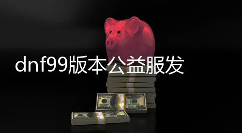 dnf99版本公益服发布网游戏成长史（回首dnf99版本公益服发布网的成长过程）