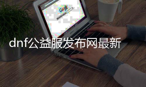 dnf公益服发布网最新（更新内容和玩法先容）
