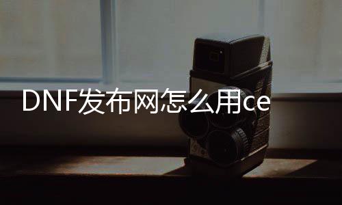 DNF发布网怎么用ce改技术（dnf ce修改器）