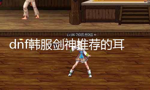 dnf韩服剑神推荐的耳饰是什么 详解剑神装备选择