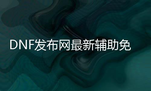 DNF发布网最新帮助免费版（dnf免费帮助网）