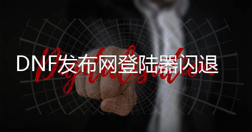 DNF发布网登岸器闪退（dnf登岸闪退办理要领）