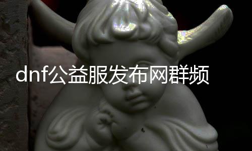 dnf公益服发布网群频繁被封原因阐明,如何办理dnf公益服发布网群被封问题