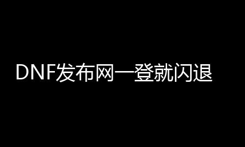 DNF发布网一登就闪退（DNF发布网一登岸就闪退）