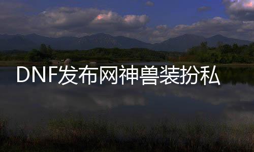 DNF发布网神兽装扮私服（DNF发布网神兽装扮哪个悦目）