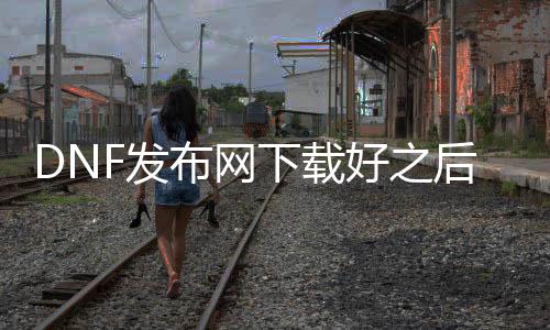 DNF发布网下载好之后然后操纵