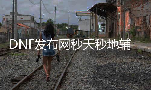 DNF发布网秒天秒地帮助官网（DNF发布网秒天秒地）