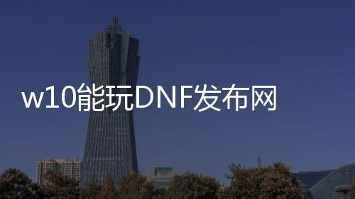 w10能玩DNF发布网(win10能玩dnf单机版吗)