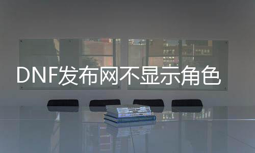 DNF发布网不显示脚色(DNF发布网不显示ui)