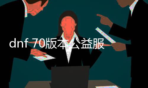 dnf 70版本公益服发布网告白（dnf86版公益服发布网）