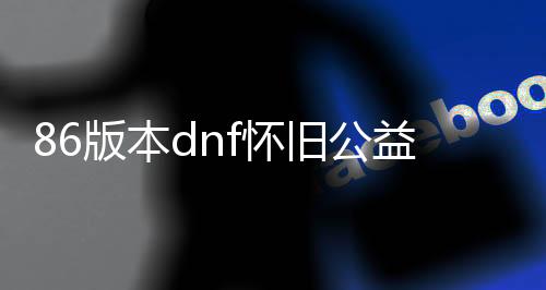 86版本dnf怀旧公益服发布网（回首经典版本的DNF公益服发布网）