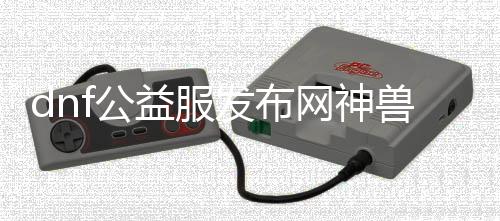 dnf公益服发布网神兽（相识dnf公益服发布网中的强大神兽）