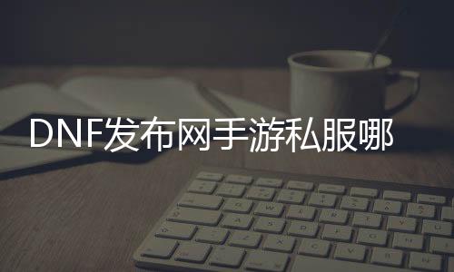 DNF发布网手游私服那边有（手游DNF发布网官网）