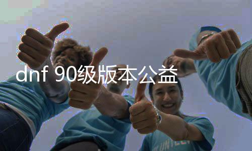 dnf 90级版本公益服发布网（尽享90级版本的游戏兴趣）