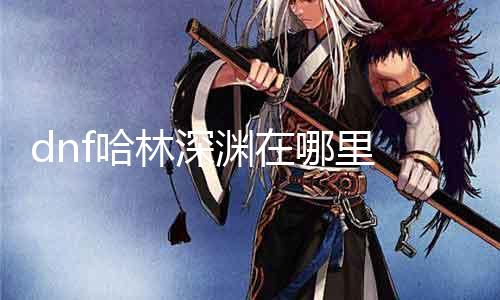 dnf哈林深渊在那边 详解哈林深渊的位置及攻略