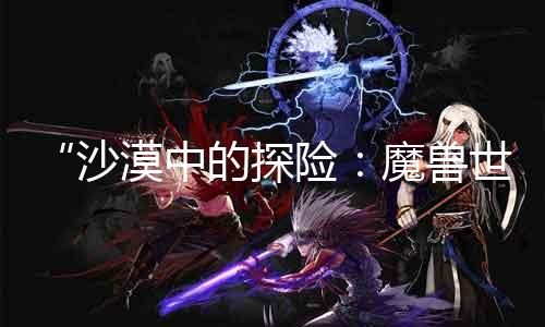 “戈壁中的探险：魔兽世界sf展现最新战斗系统”