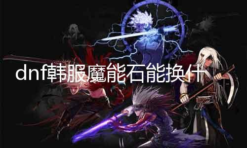 dnf韩服魔能石能换什么 魔能石兑换列表及留意事项