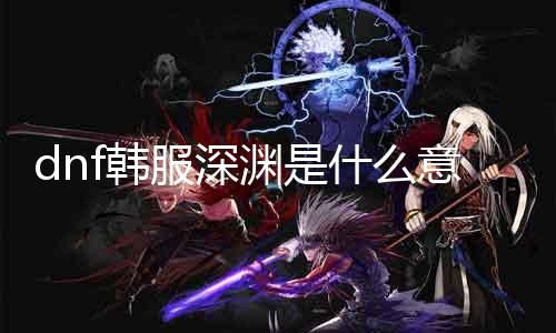 dnf韩服深渊是什么意思 详解dnf韩服深渊玩法