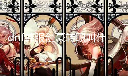 dnf韩服剑豪转职叫什么 详解剑豪转职技术和属性