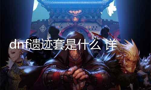 dnf遗迹套是什么 详解dnf新出装备遗迹套的属性和用途