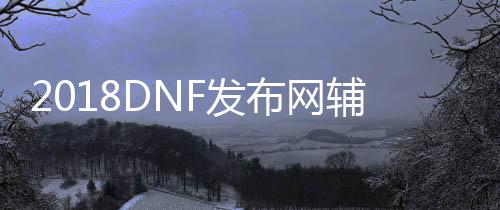 2018DNF发布网帮助（2021年最新DNF发布网帮助官网）