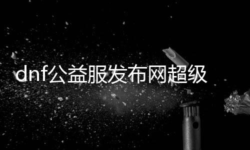 dnf公益服发布网超等兵器有哪些,超等兵器获取攻略大全