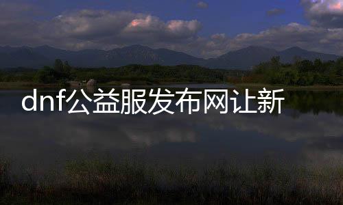 dnf公益服发布网让新手能拜个好老师（提供新手玩家专属导师处事）