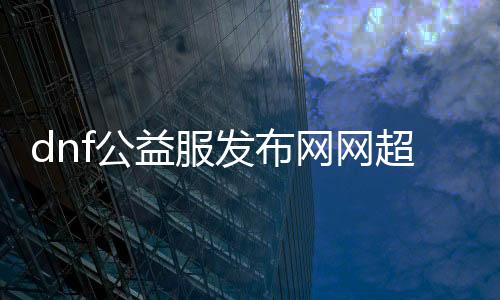 dnf公益服发布网网超变有哪些特点,体验dnf公益服发布网网超变的兴趣